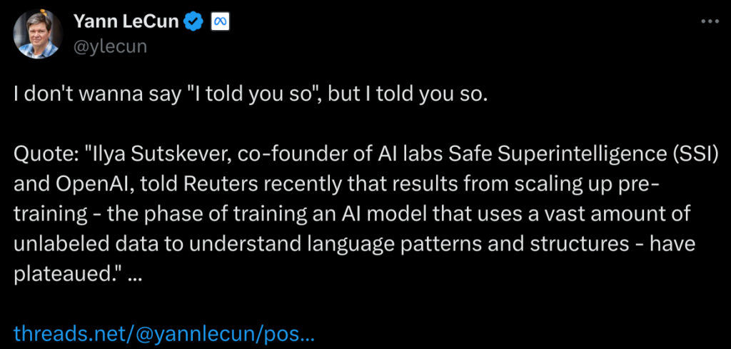 Tweet de Yann le Cun, disant : I don't wanna say "I told you so", but I told you so. Quote: "Ilya Sutskever, co-founder of AI labs Safe Superintelligence (SSI) and OpenAI, told Reuters recently that results from scaling up pre-training - the phase of training an AI model that uses a vast amount of unlabeled data to understand language patterns and structures - have plateaued." ... 